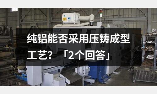 純鋁能否采用壓鑄成型工藝?「2個(gè)回答」