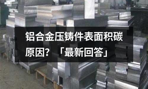 鋁合金壓鑄件表面積碳原因?「最新回答」