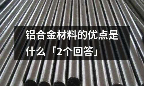 鋁合金材料的優(yōu)點是什么「2個回答」