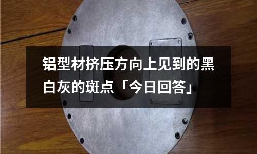 鋁型材擠壓方向上見到的黑白灰的斑點(diǎn)「今日回答」