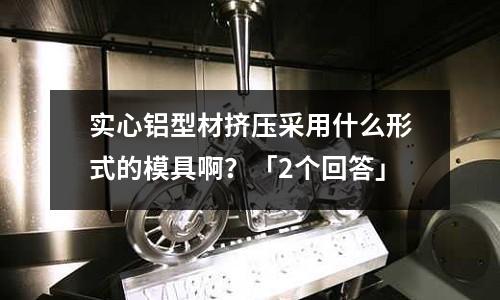 實(shí)心鋁型材擠壓采用什么形式的模具啊？「2個(gè)回答」