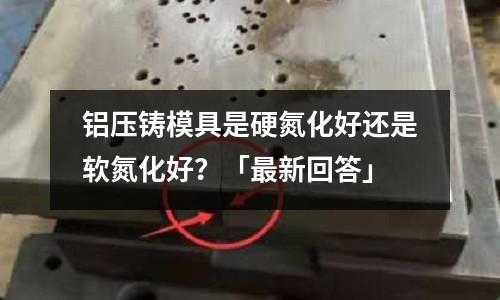 鋁壓鑄模具是硬氮化好還是軟氮化好？「最新回答」