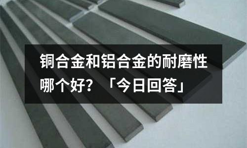 銅合金和鋁合金的耐磨性哪個好？「今日回答」