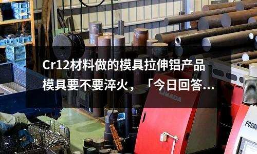 Cr12材料做的模具拉伸鋁產品模具要不要淬火，「今日回答」