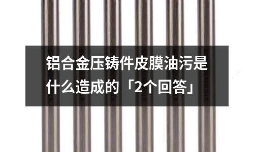 鋁合金壓鑄件皮膜油污是什么造成的「2個回答」