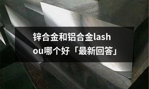 鋅合金和鋁合金lashou哪個(gè)好「最新回答」