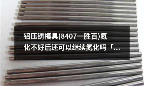 鋁壓鑄模具(8407一勝百)氮化不好后還可以繼續氮化嗎「最新回答」