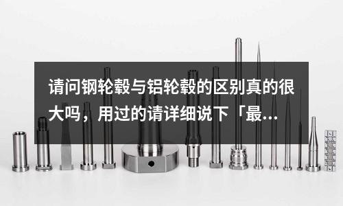 請(qǐng)問鋼輪轂與鋁輪轂的區(qū)別真的很大嗎，用過的請(qǐng)?jiān)敿?xì)說下「最新回答」