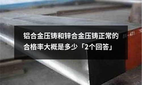 鋁合金壓鑄和鋅合金壓鑄正常的合格率大概是多少「2個(gè)回答」
