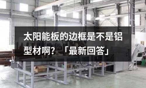 太陽能板的邊框是不是鋁型材啊？「最新回答」