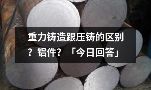 重力鑄造跟壓鑄的區別？鋁件？「今日回答」