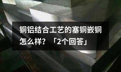 銅鋁結合工藝的塞銅嵌銅怎么樣？「2個回答」