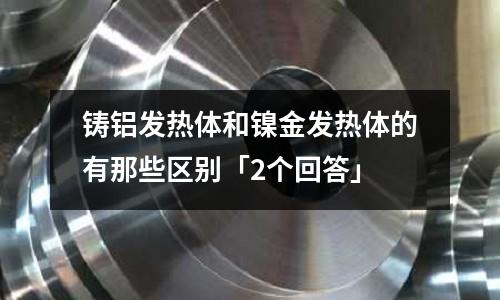 鑄鋁發熱體和鎳金發熱體的有那些區別「2個回答」