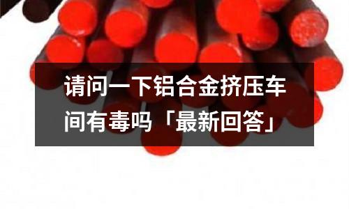 請問一下鋁合金擠壓車間有毒嗎「最新回答」