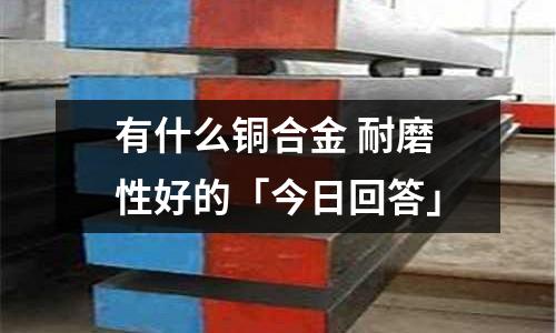 有什么銅合金 耐磨性好的「今日回答」