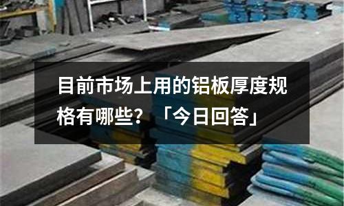 目前市場(chǎng)上用的鋁板厚度規(guī)格有哪些?「今日回答」