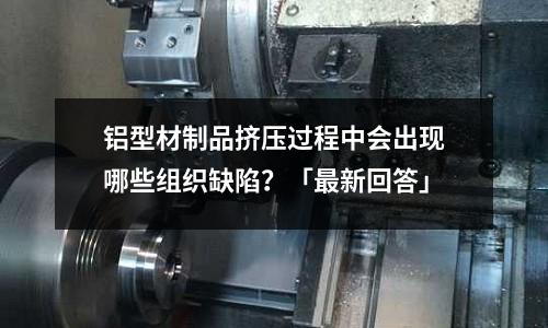 鋁型材制品擠壓過程中會出現(xiàn)哪些組織缺陷？「最新回答」