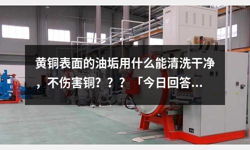 黃銅表面的油垢用什么能清洗干凈,不傷害銅???「今日回答」