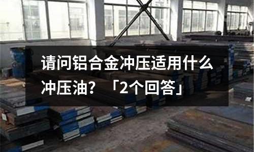 請(qǐng)問鋁合金沖壓適用什么沖壓油？「2個(gè)回答」