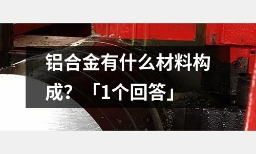 鋁合金有什么材料構成？「1個回答」