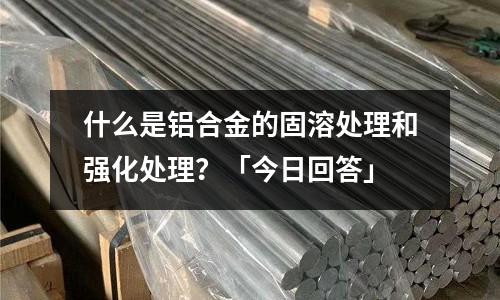 什么是鋁合金的固溶處理和強化處理？「今日回答」