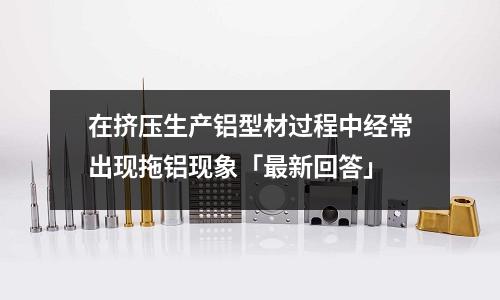 在擠壓生產鋁型材過程中經常出現拖鋁現象「最新回答」