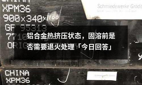 鋁合金熱擠壓狀態(tài),固溶前是否需要退火處理「今日回答」