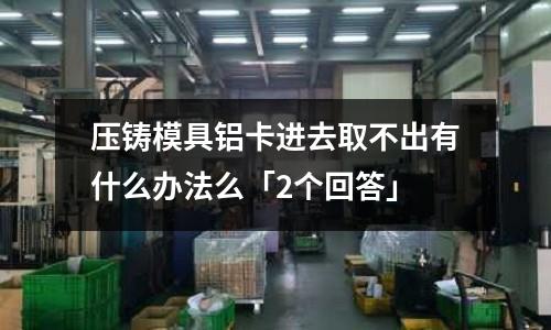 壓鑄模具鋁卡進去取不出有什么辦法么「2個回答」