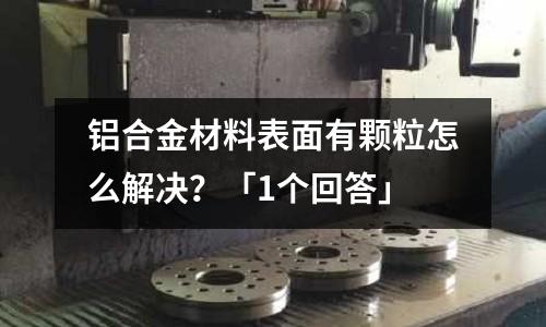 鋁合金材料表面有顆粒怎么解決?「1個回答」
