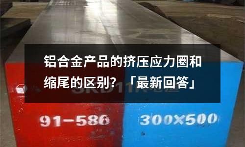 鋁合金產品的擠壓應力圈和縮尾的區別？「最新回答」