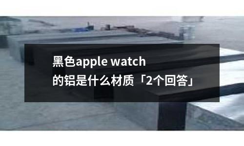 黑色apple watch 的鋁是什么材質「2個回答」