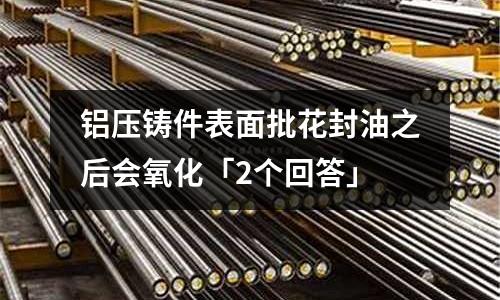 鋁壓鑄件表面批花封油之后會氧化「2個回答」