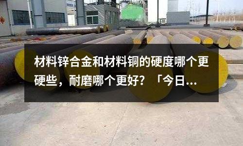 材料鋅合金和材料銅的硬度哪個(gè)更硬些,耐磨哪個(gè)更好?「今日回答」