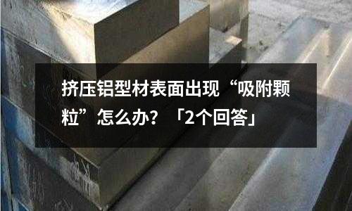 擠壓鋁型材表面出現(xiàn)“吸附顆粒”怎么辦？「2個(gè)回答」