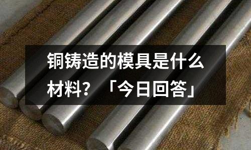 銅鑄造的模具是什么材料？「今日回答」