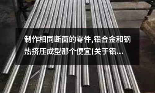 制作相同斷面的零件,鋁合金和鋼熱擠壓成型那個(gè)便宜(關(guān)于鋁的各種問(wèn)題)