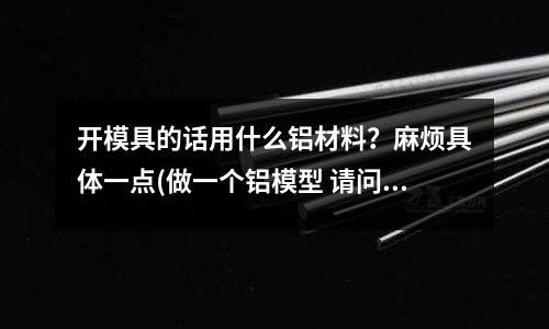 開模具的話用什么鋁材料?麻煩具體一點(做一個鋁模型 請問融化后 用什么做模具 用來定型呢)