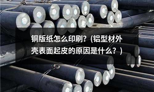 銅版紙怎么印刷?(鋁型材外殼表面起皮的原因是什么?)