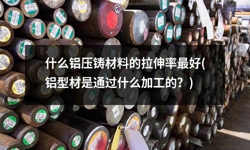 什么鋁壓鑄材料的拉伸率最好(鋁型材是通過什么加工的？)