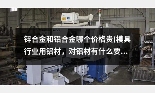 鋅合金和鋁合金哪個價格貴(模具行業用鋁材，對鋁材有什么要求的嗎？)