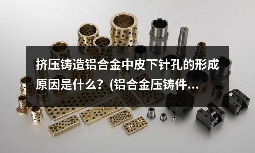 擠壓鑄造鋁合金中皮下針孔的形成原因是什么?(鋁合金壓鑄件質量與模具設計的關系)