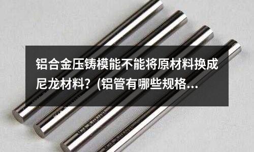 鋁合金壓鑄模能不能將原材料換成尼龍材料?(鋁管有哪些規(guī)格)
