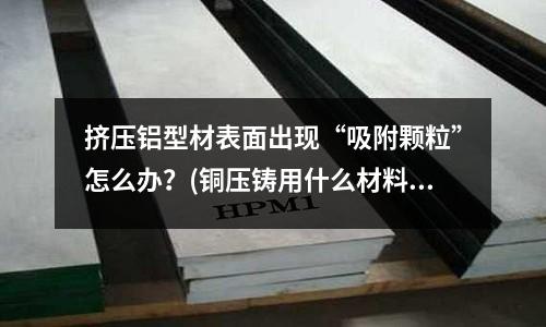 擠壓鋁型材表面出現“吸附顆粒”怎么辦?(銅壓鑄用什么材料)