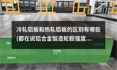 冷軋鋁板和熱軋鋁板的區(qū)別有哪些(都在說(shuō)鋁合金鍛造輪轂強(qiáng)度高強(qiáng)度高)