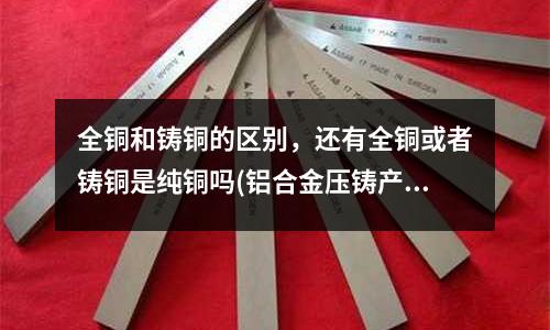全銅和鑄銅的區別，還有全銅或者鑄銅是純銅嗎(鋁合金壓鑄產品有哪些)