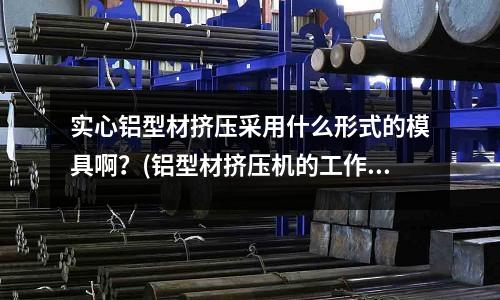 實心鋁型材擠壓采用什么形式的模具啊？(鋁型材擠壓機的工作原理是什么？ 那位高手幫幫忙??？)