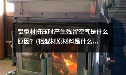 鋁型材擠壓時產生殘留空氣是什么原因?(鋁型材原材料是什么,鋁型材原材料是什么)