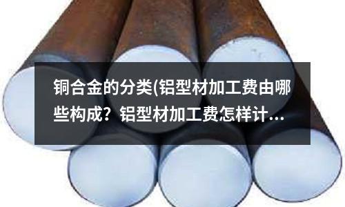 銅合金的分類(鋁型材加工費由哪些構成？鋁型材加工費怎樣計算？)