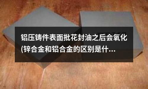 鋁壓鑄件表面批花封油之后會氧化(鋅合金和鋁合金的區別是什么？)