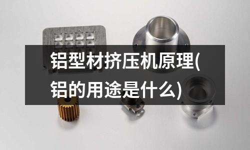 鋁型材擠壓機原理(鋁的用途是什么)